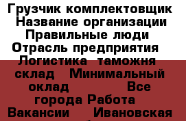 Грузчик-комплектовщик › Название организации ­ Правильные люди › Отрасль предприятия ­ Логистика, таможня, склад › Минимальный оклад ­ 30 000 - Все города Работа » Вакансии   . Ивановская обл.